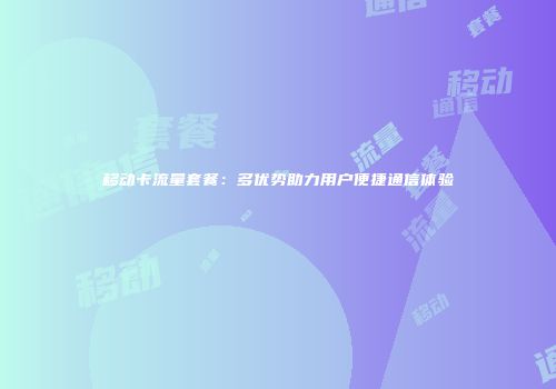 移动卡流量套餐:多优势助力用户便捷通信体验