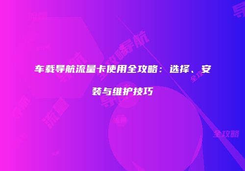车载导航流量卡使用全攻略:选择、安装与维护技巧