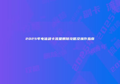 2025年电信副卡流量删除攻略及操作指南