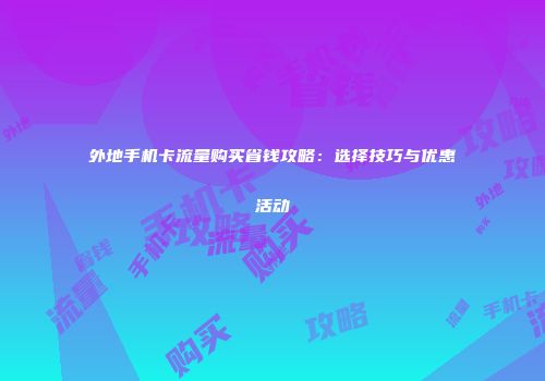 外地手机卡流量购买省钱攻略:选择技巧与优惠活动
