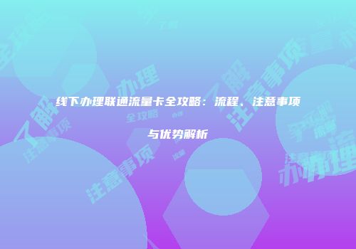 线下办理联通流量卡全攻略：流程、注意事项与优势解析