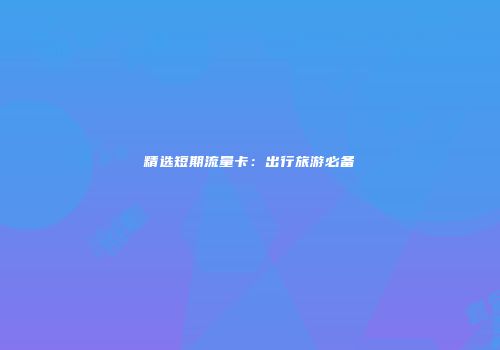 精选短期流量卡:出行旅游必备