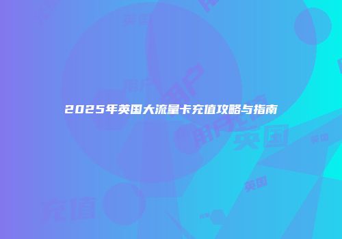 2025年英国大流量卡充值攻略与指南
