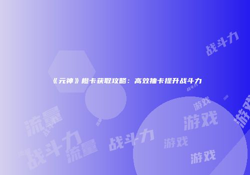 《元神》橙卡获取攻略：高效抽卡提升战斗力