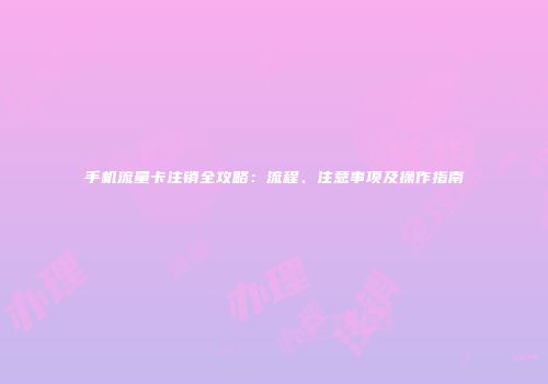 手机流量卡注销全攻略：流程、注意事项及操作指南
