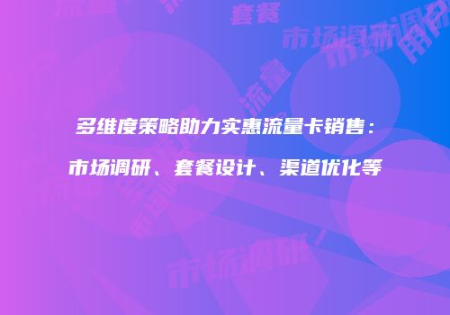 多维度策略助力实惠流量卡销售：市场调研、套餐设计、渠道优化等