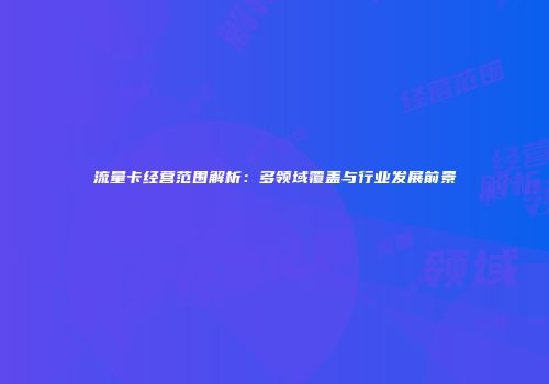 流量卡经营范围解析:多领域覆盖与行业发展前景