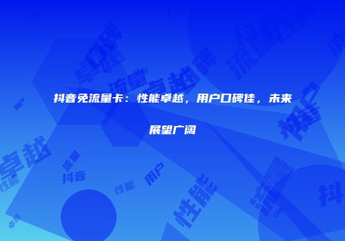 抖音免流量卡：性能卓越，用户口碑佳，未来展望广阔