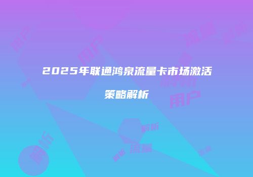 2025年联通鸿泉流量卡市场激活策略解析