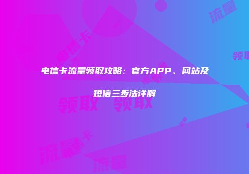 电信卡流量领取攻略:官方APP、网站及短信三步法详解