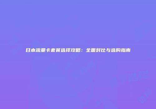 日本流量卡套餐选择攻略：全面对比与选购指南