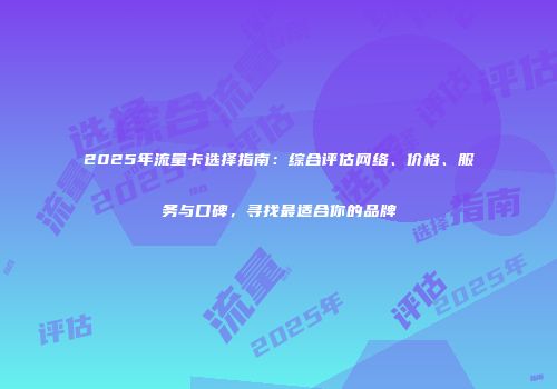 2025年流量卡选择指南：综合评估网络、价格、服务与口碑，寻找最适合你的品牌