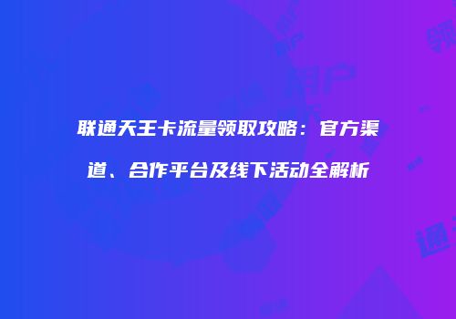 联通天王卡流量领取攻略：官方渠道、合作平台及线下活动全解析