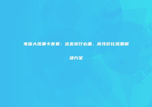 电信大流量卡套餐:出差旅行必备,高性价比流量解决方案