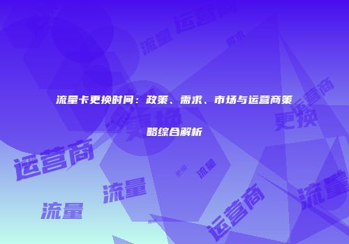 流量卡更换时间：政策、需求、市场与运营商策略综合解析