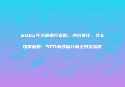 2025年流量提升策略：内容优化、社交媒体营销、SEO与数据分析全方位指南