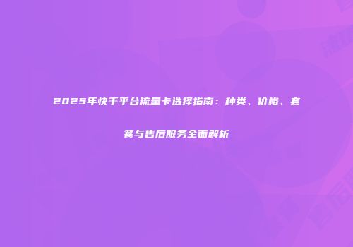 2025年快手平台流量卡选择指南：种类、价格、套餐与售后服务全面解析