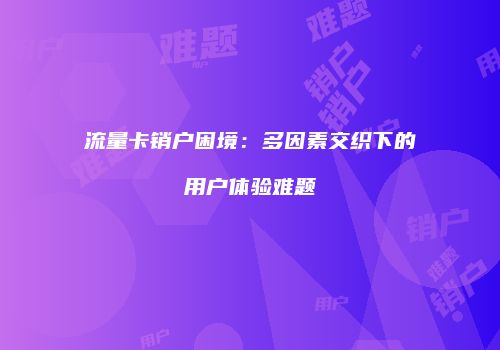 流量卡销户困境：多因素交织下的用户体验难题