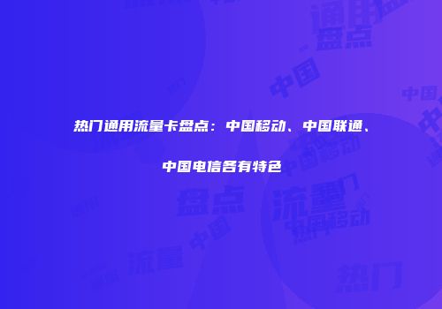 热门通用流量卡盘点：中国移动、中国联通、中国电信各有特色