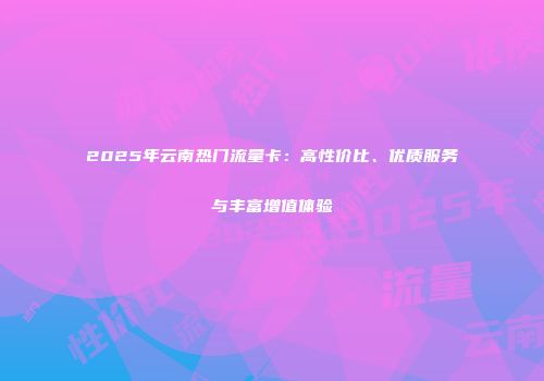 2025年云南热门流量卡：高性价比、优质服务与丰富增值体验