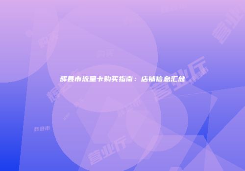 辉县市流量卡购买指南：店铺信息汇总
