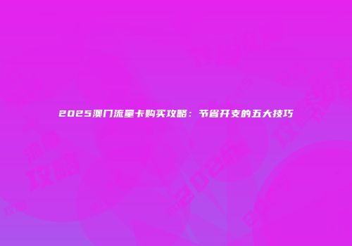 2025澳门流量卡购买攻略:节省开支的五大技巧
