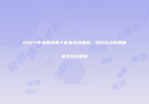 2025年免费流量卡套餐挑选指南:性价比与使用体验全方位解析