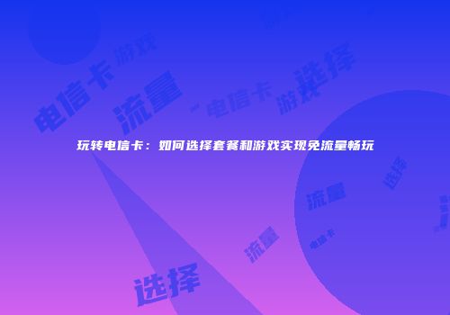 玩转电信卡:如何选择套餐和游戏实现免流量畅玩