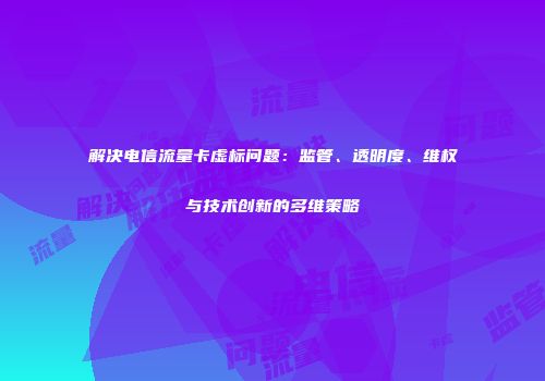 解决电信流量卡虚标问题:监管、透明度、维权与技术创新的多维策略