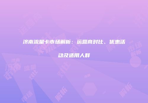 济南流量卡市场解析:运营商对比、优惠活动及适用人群