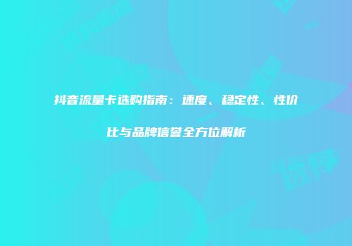 抖音流量卡选购指南：速度、稳定性、性价比与品牌信誉全方位解析