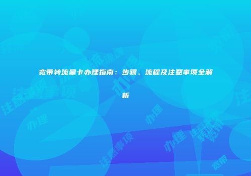 宽带转流量卡办理指南:步骤、流程及注意事项全解析