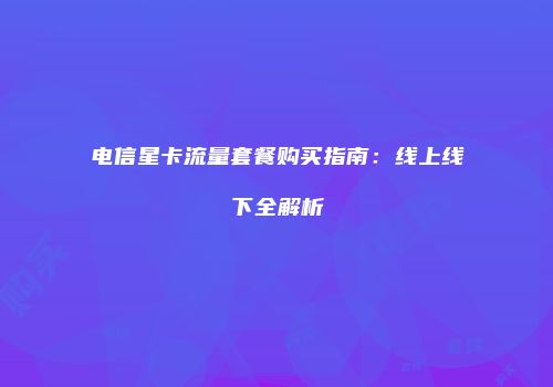 电信星卡流量套餐购买指南：线上线下全解析