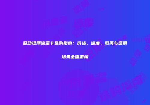 移动短期流量卡选购指南:价格、速度、服务与适用场景全面解析
