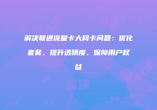 解决联通流量卡大网卡问题：优化套餐、提升透明度、保障用户权益