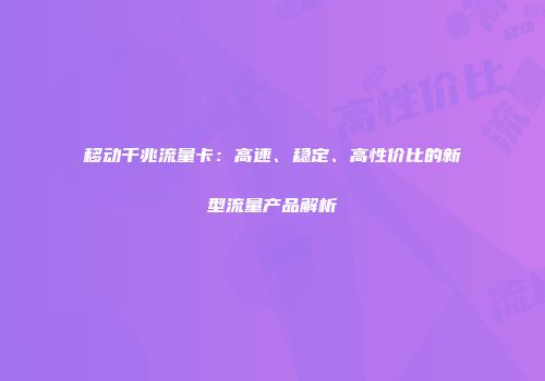 移动千兆流量卡：高速、稳定、高性价比的新型流量产品解析