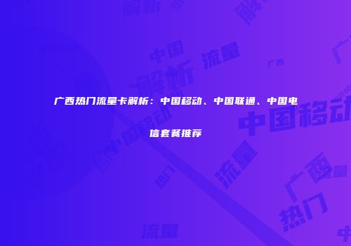 广西热门流量卡解析：中国移动、中国联通、中国电信套餐推荐