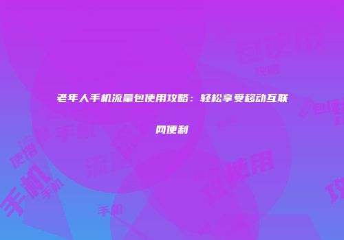 老年人手机流量包使用攻略：轻松享受移动互联网便利