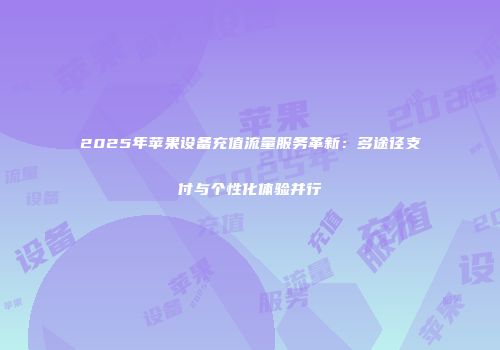 2025年苹果设备充值流量服务革新：多途径支付与个性化体验并行