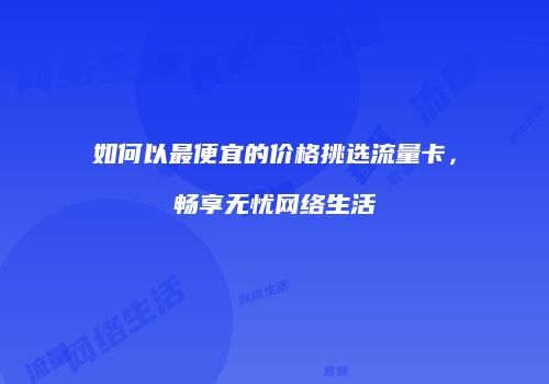 如何以最便宜的价格挑选流量卡，畅享无忧网络生活