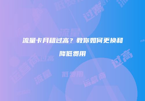 流量卡月租过高?教你如何更换和降低费用