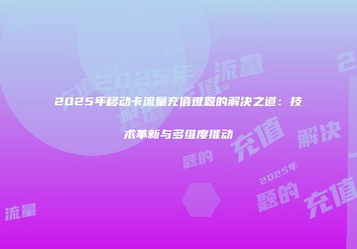 2025年移动卡流量充值难题的解决之道：技术革新与多维度推动