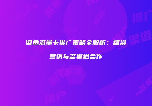 闲鱼流量卡推广策略全解析:精准营销与多渠道合作