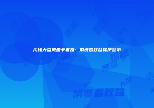 揭秘大型流量卡套路：消费者权益保护警示
