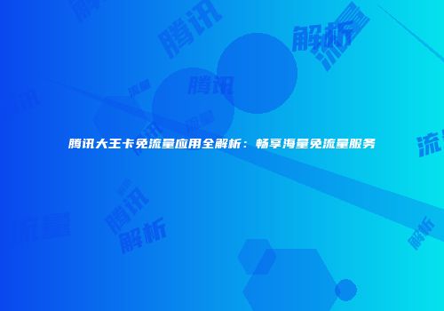 腾讯大王卡免流量应用全解析:畅享海量免流量服务