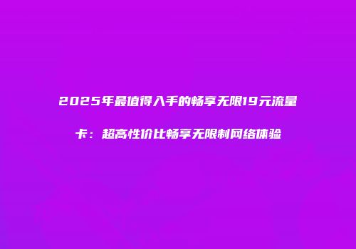 2025年最值得入手的畅享无限19元流量卡：超高性价比畅享无限制网络体验