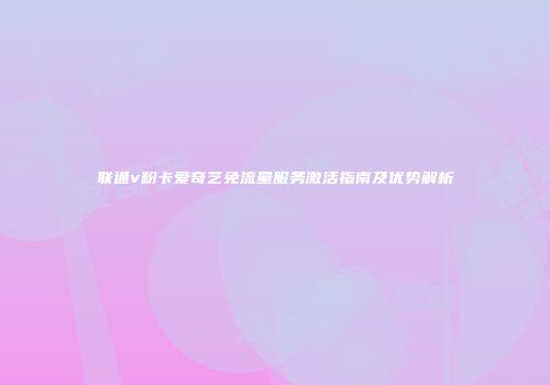 联通v粉卡爱奇艺免流量服务激活指南及优势解析
