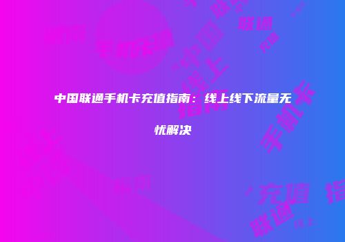 中国联通手机卡充值指南：线上线下流量无忧解决