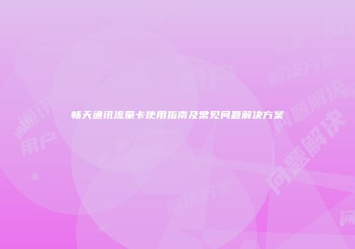 畅天通讯流量卡使用指南及常见问题解决方案