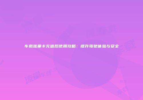 车载流量卡充值后使用攻略：提升驾驶体验与安全